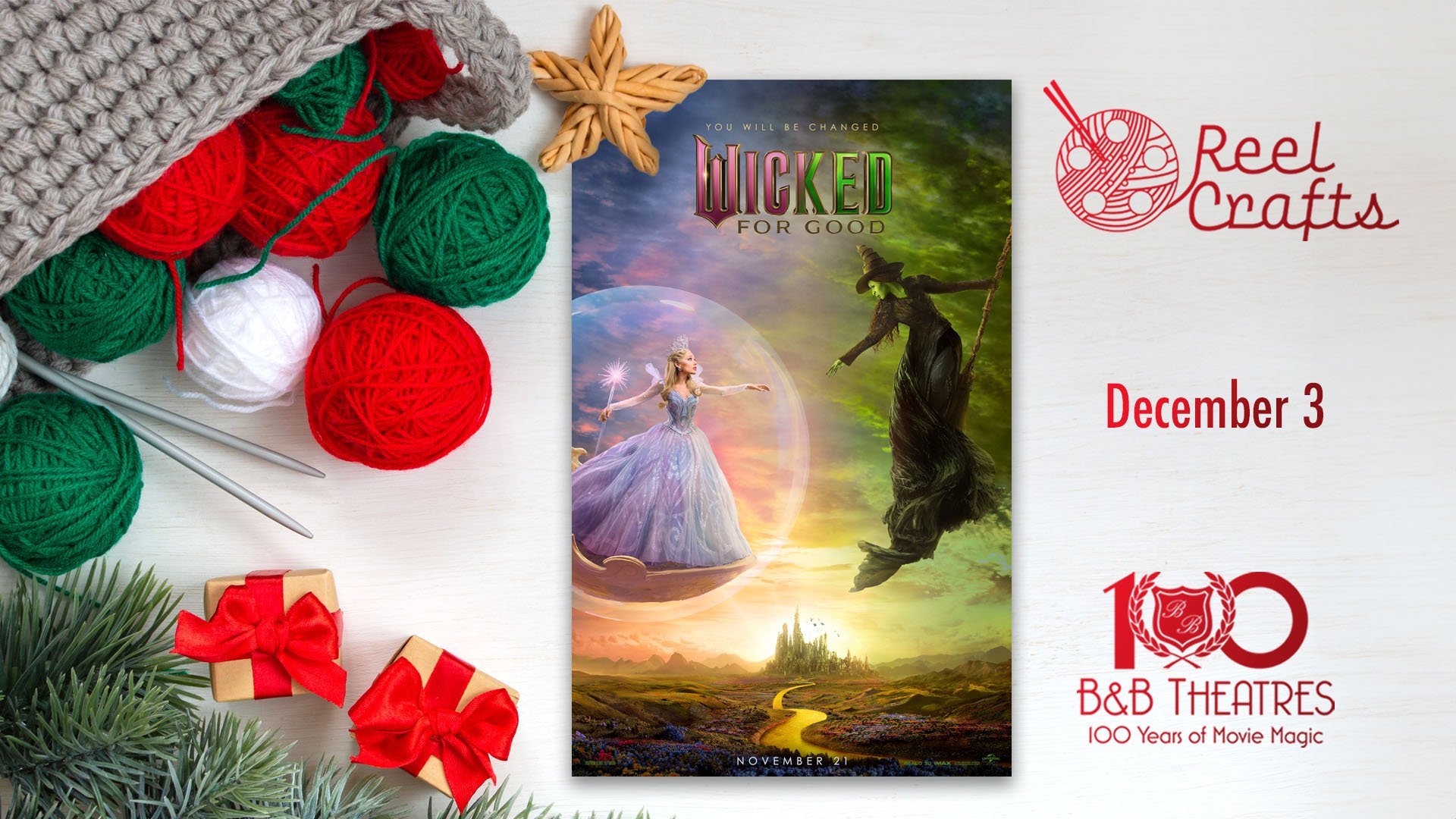 white background. to the left is a gray basket filled with green, red, and white yarn balls, knitting needles. under that are some evergreen tree needles & 2 small wrapped packages. In the center is a Wicked: For Good poster. To the right stacked on top of each other are a red Reel Crafts logo, December 3, B&B Theatres 100 Years of Movie Magic logo
