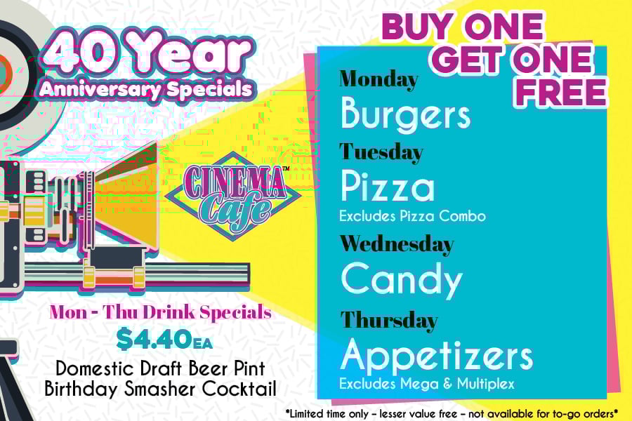40th Anniversary Weekly Menu Specials – BOGO: Monday - Burgers, Tuesday - Pizza (Not including the pizza combo), Wednesday - Candy, Thursday - Appetizers (Not including the mega/multiplex) | Mon-Thu Drink Specials $4.40ea: Domestic Draft Beer Pints, Birthday Smasher Cocktail **Limited Time Only, lesser value free**