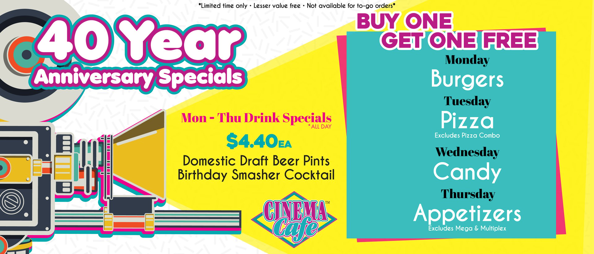40 Year Anniversary Specials - Buy One Get One Free: Burgers on Mondays, Pizza on Tuesday (excluding Pizza Combo), Candy on Wednesdays, Appetizers on Thursdays (excludes Mega- and Multiplex). Plus $4.40 each for Domestic Draft Beer Pints and the Birthday Smasher Cocktail, Mon-Thu.