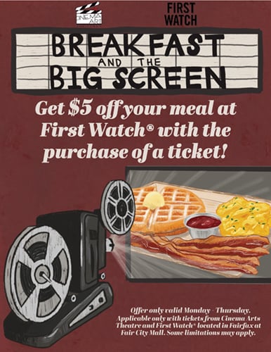 Want to watch a movie? Don't want to make breakfast? Well, you're in luck! Cinema Arts Theatres is collaborating with our First Watch Neighbors! Whenever you buy a ticket at Cinema Arts, you can get $5 off your next meal at First Watch, Fairfax, VA location!